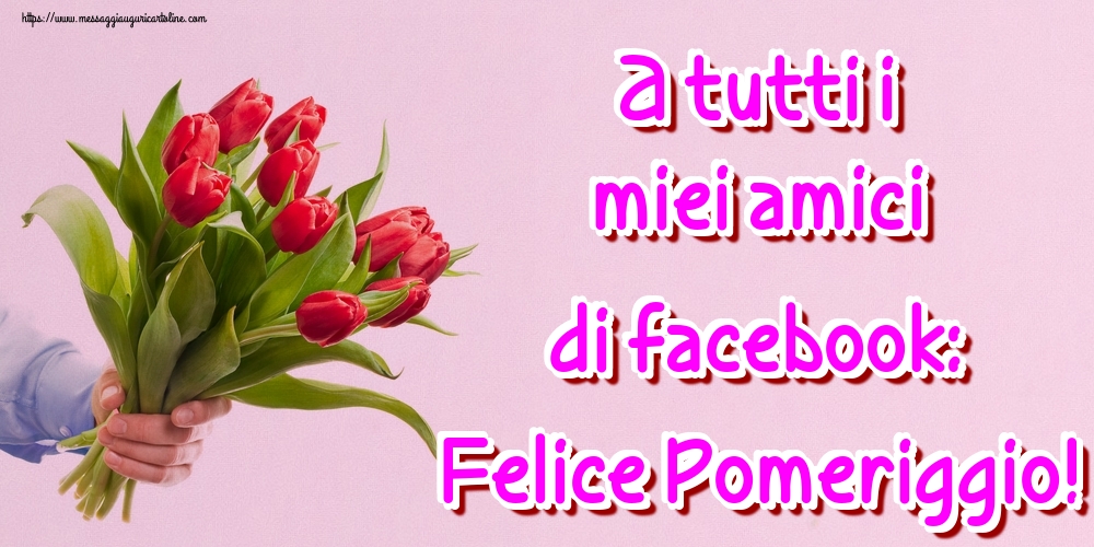 A tutti i miei amici di facebook: Felice Pomeriggio!