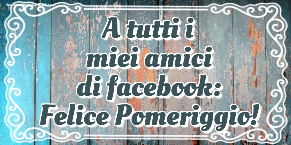 Cartoline di buon pomeriggio - A tutti i miei amici di facebook: Felice Pomeriggio! - messaggiauguricartoline.com