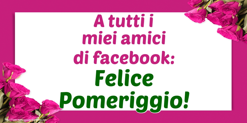 Cartoline di buon pomeriggio - A tutti i miei amici di facebook: Felice Pomeriggio! - messaggiauguricartoline.com