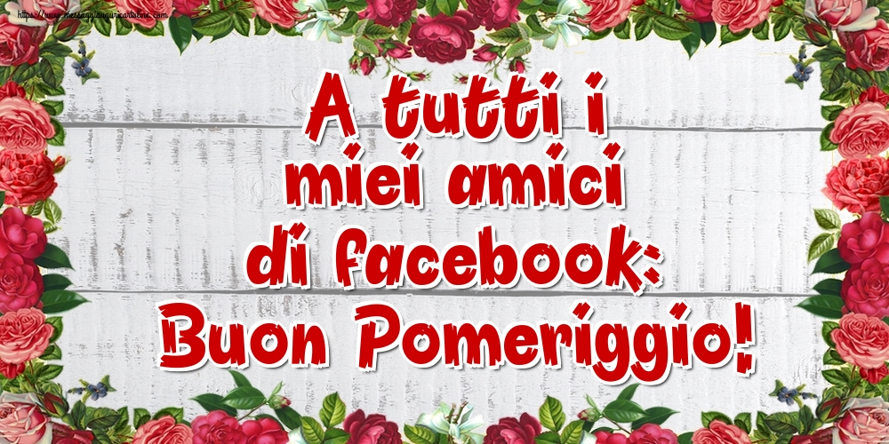 A tutti i miei amici di facebook: Buon Pomeriggio!