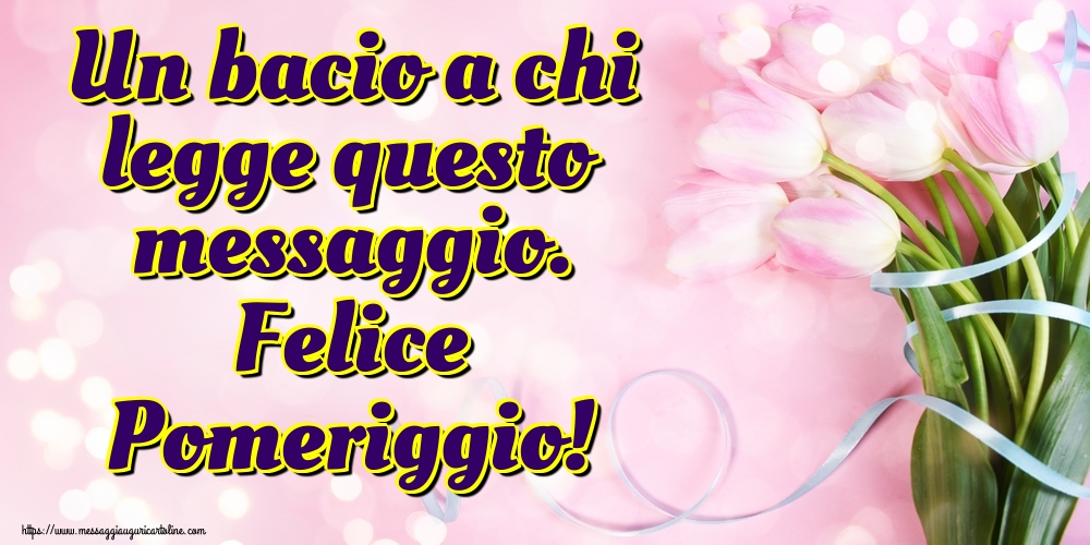 Un bacio a chi legge questo messaggio. Felice Pomeriggio!