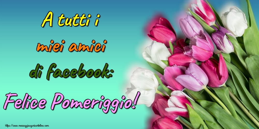 Cartoline di buon pomeriggio - A tutti i miei amici di facebook: Felice Pomeriggio! - messaggiauguricartoline.com