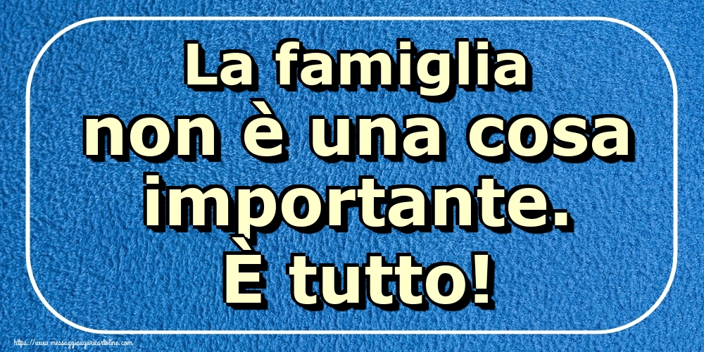 La famiglia non è una cosa importante. È tutto!