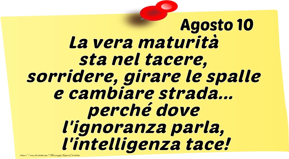 Agosto 10 La vera maturità sta nel tacere, sorridere, girare le spalle e cambiare strada... perché dove l'ignoranza parla, l'intelligenza tace!