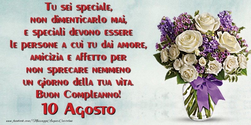 Tu sei speciale, non dimenticarlo mai, e speciali devono essere le persone a cui tu dai amore, amicizia e affetto per non sprecare nemmeno un giorno della tua vita. Buon Compleanno!  Agosto 10