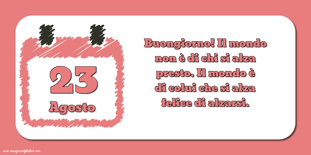 23 Agosto Buongiorno! Il mondo non è di chi si alza presto. Il mondo è di colui che si alza felice di alzarsi.