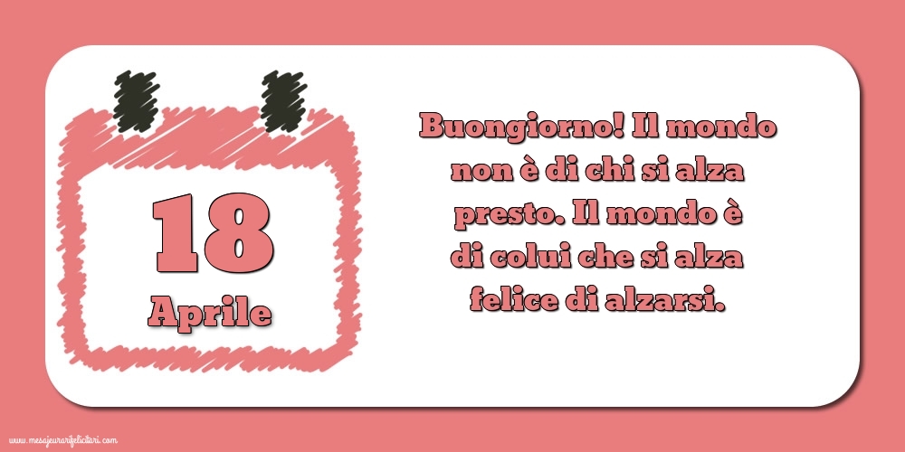 18 Aprile Buongiorno! Il mondo non è di chi si alza presto. Il mondo è di colui che si alza felice di alzarsi.