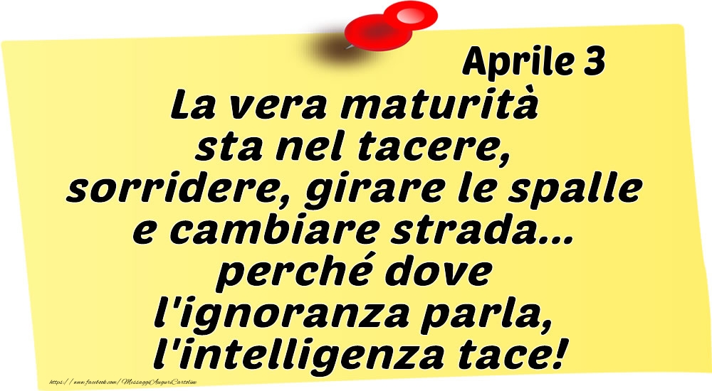 Aprile 3 La vera maturità sta nel tacere, sorridere, girare le spalle e cambiare strada... perché dove l'ignoranza parla, l'intelligenza tace!