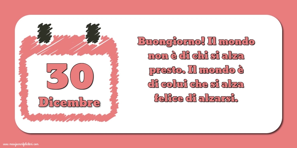 Cartoline di 30 Dicembre - 30 Dicembre Buongiorno! Il mondo non è di chi si alza presto. Il mondo è di colui che si alza felice di alzarsi.