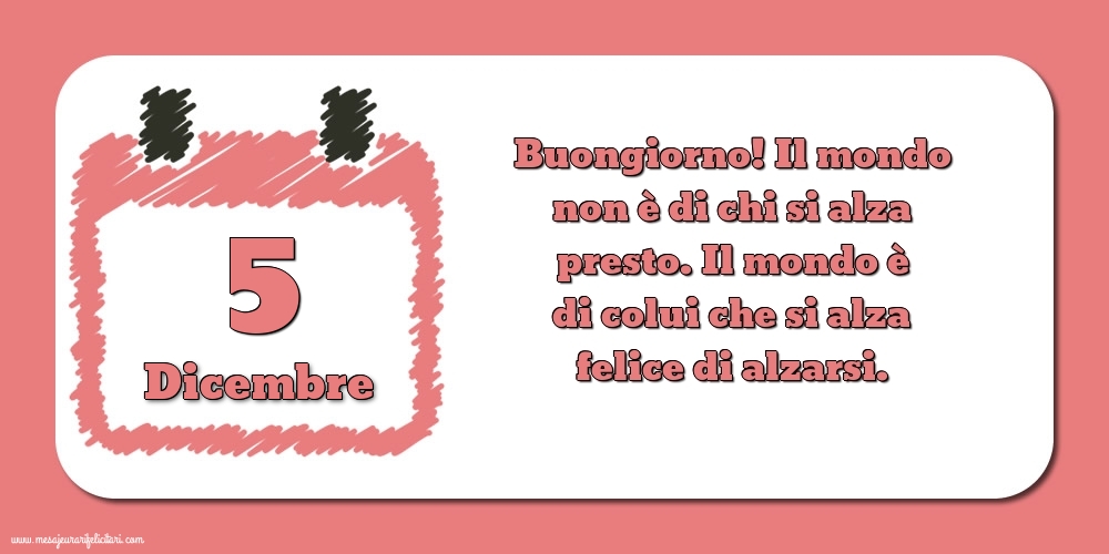 5 Dicembre Buongiorno! Il mondo non è di chi si alza presto. Il mondo è di colui che si alza felice di alzarsi.