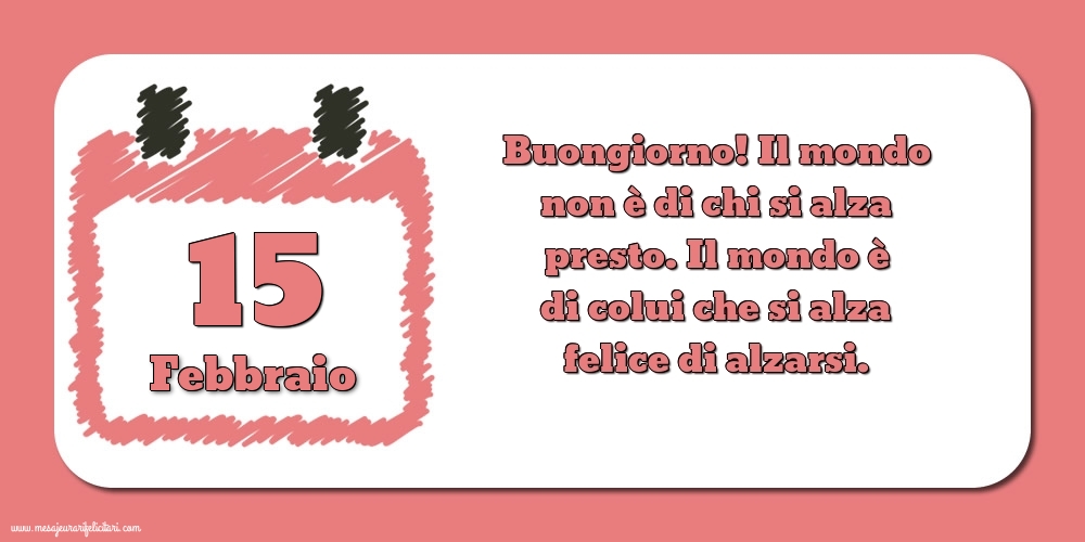 Cartoline di 15 Febbraio - 15 Febbraio Buongiorno! Il mondo non è di chi si alza presto. Il mondo è di colui che si alza felice di alzarsi.