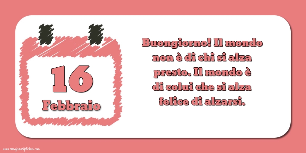 16 Febbraio Buongiorno! Il mondo non è di chi si alza presto. Il mondo è di colui che si alza felice di alzarsi.