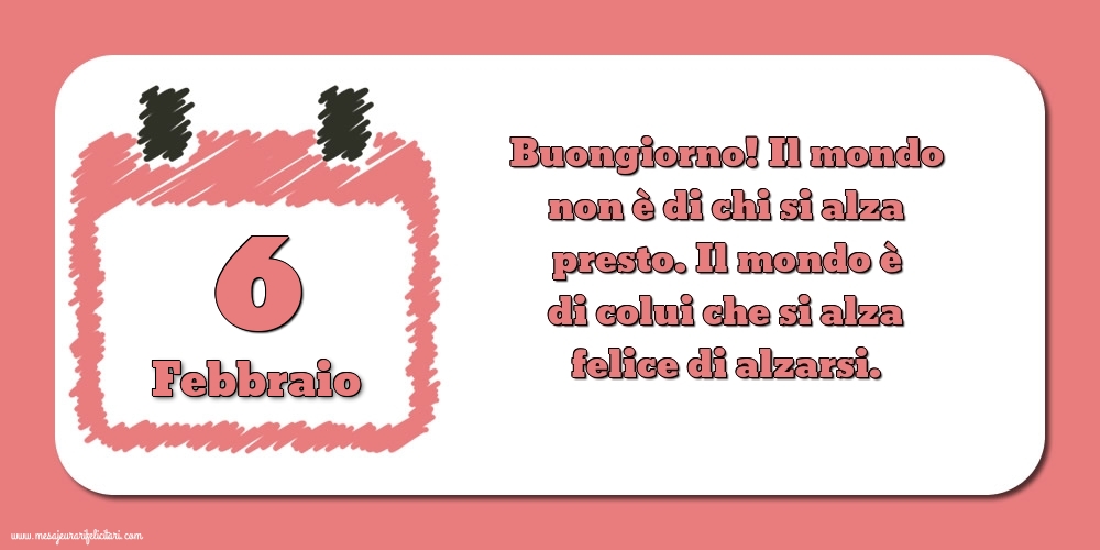 Cartoline di 6 Febbraio - 6 Febbraio Buongiorno! Il mondo non è di chi si alza presto. Il mondo è di colui che si alza felice di alzarsi.