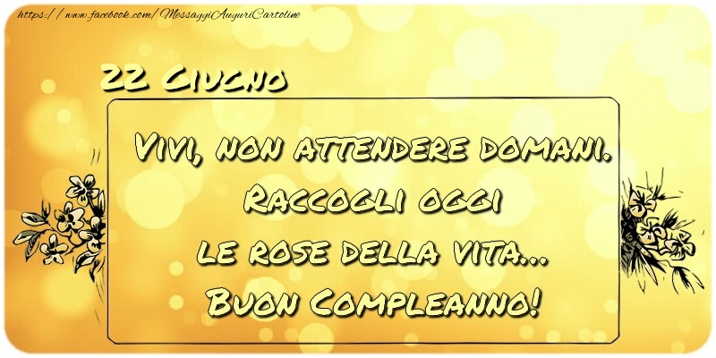 Giugno 22 Vivi, non attendere domani. Raccogli oggi le rose della vita… buon compleanno!