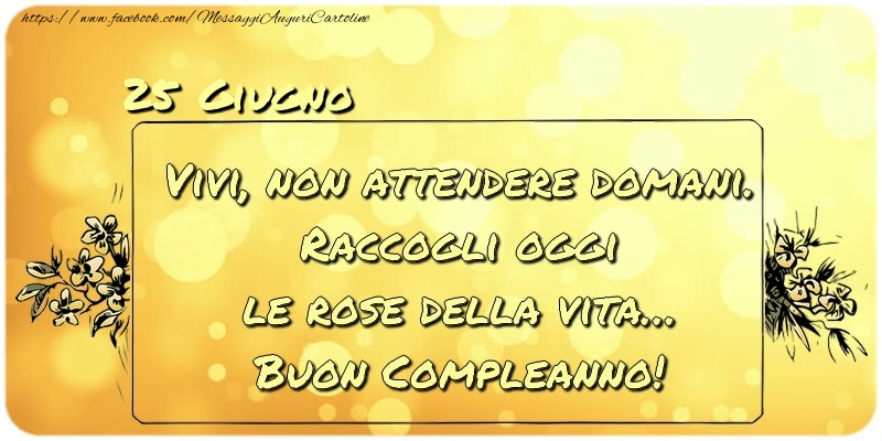 Cartoline di 25 Giugno - Giugno 25 Vivi, non attendere domani. Raccogli oggi le rose della vita… buon compleanno!