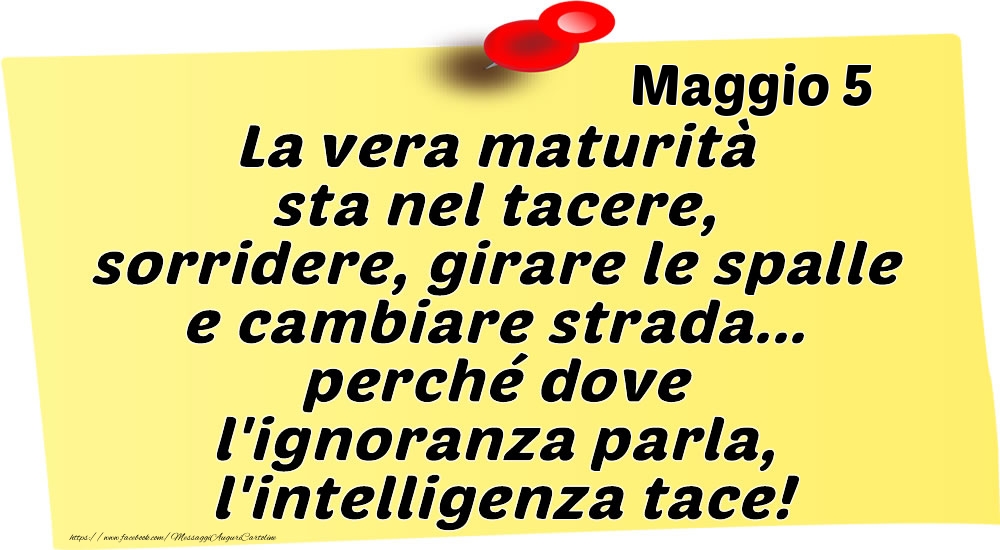 Maggio 5 La vera maturità sta nel tacere, sorridere, girare le spalle e cambiare strada... perché dove l'ignoranza parla, l'intelligenza tace!