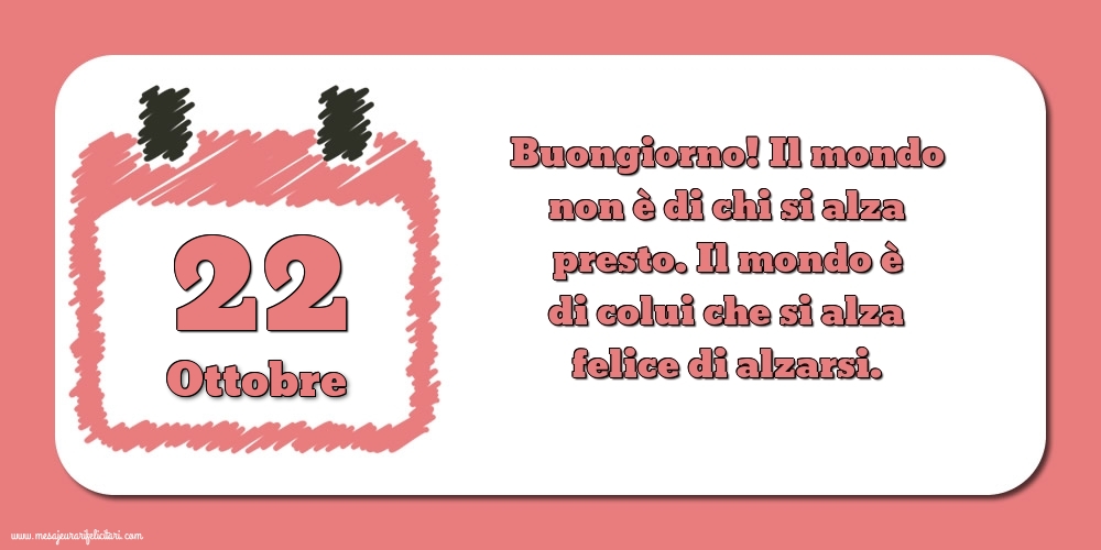 22 Ottobre Buongiorno! Il mondo non è di chi si alza presto. Il mondo è di colui che si alza felice di alzarsi.